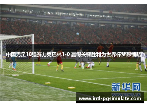 中国男足18强赛力克巴林1-0 赢得关键胜利为世界杯梦想铺路 中国男足18强赛力克巴林1-0 赢得关键胜利为世界杯梦想铺路