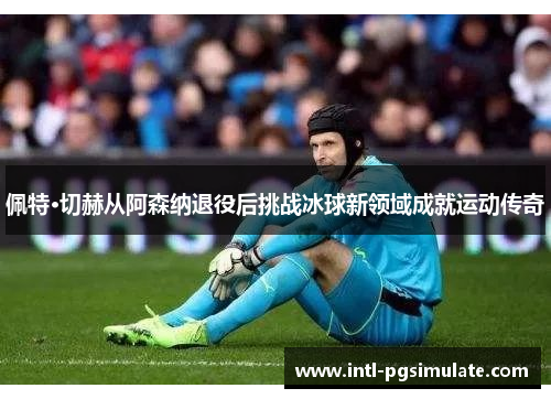 佩特·切赫从阿森纳退役后挑战冰球新领域成就运动传奇