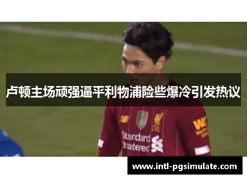 卢顿主场顽强逼平利物浦险些爆冷引发热议