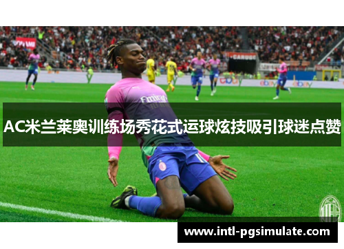 AC米兰莱奥训练场秀花式运球炫技吸引球迷点赞 AC米兰莱奥训练场秀花式运球炫技吸引球迷点赞