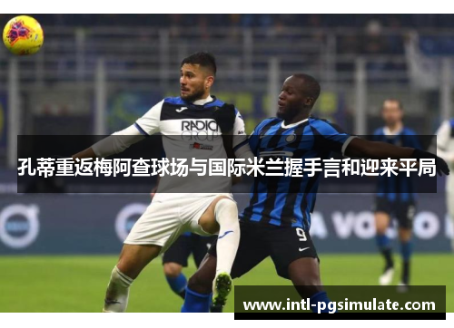 孔蒂重返梅阿查球场与国际米兰握手言和迎来平局