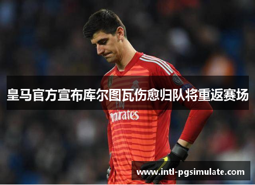 皇马官方宣布库尔图瓦伤愈归队将重返赛场