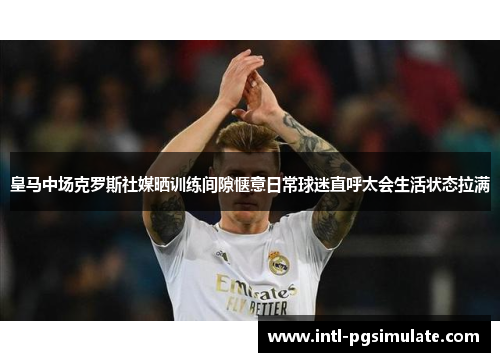 皇马中场克罗斯社媒晒训练间隙惬意日常球迷直呼太会生活状态拉满