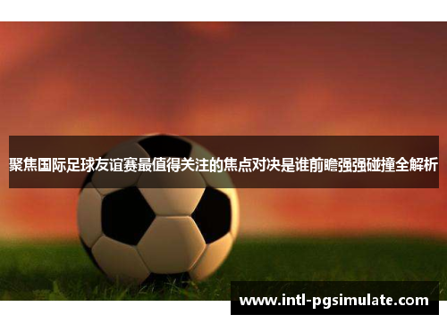 聚焦国际足球友谊赛最值得关注的焦点对决是谁前瞻强强碰撞全解析