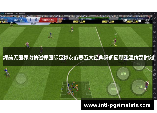 绿茵无国界激情碰撞国际足球友谊赛五大经典瞬间回顾重温传奇时刻 绿茵无国界激情碰撞国际足球友谊赛五大经典瞬间回顾重温传奇时刻