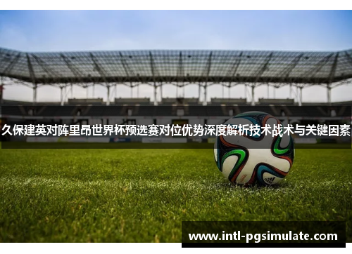 久保建英对阵里昂世界杯预选赛对位优势深度解析技术战术与关键因素 久保建英对阵里昂世界杯预选赛对位优势深度解析技术战术与关键因素