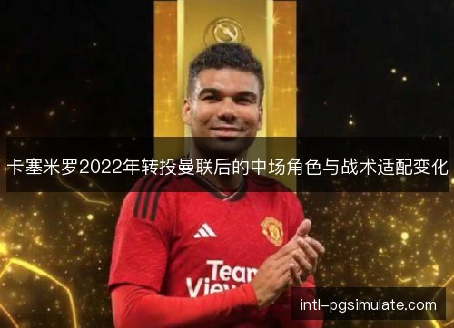 卡塞米罗2022年转投曼联后的中场角色与战术适配变化