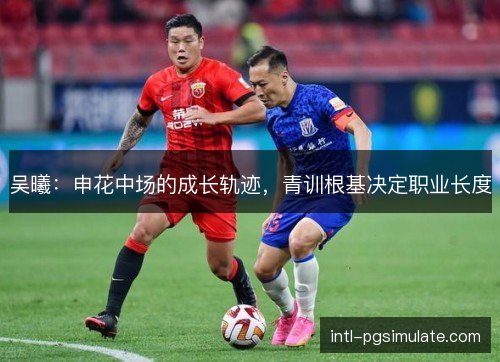 吴曦：申花中场的成长轨迹，青训根基决定职业长度